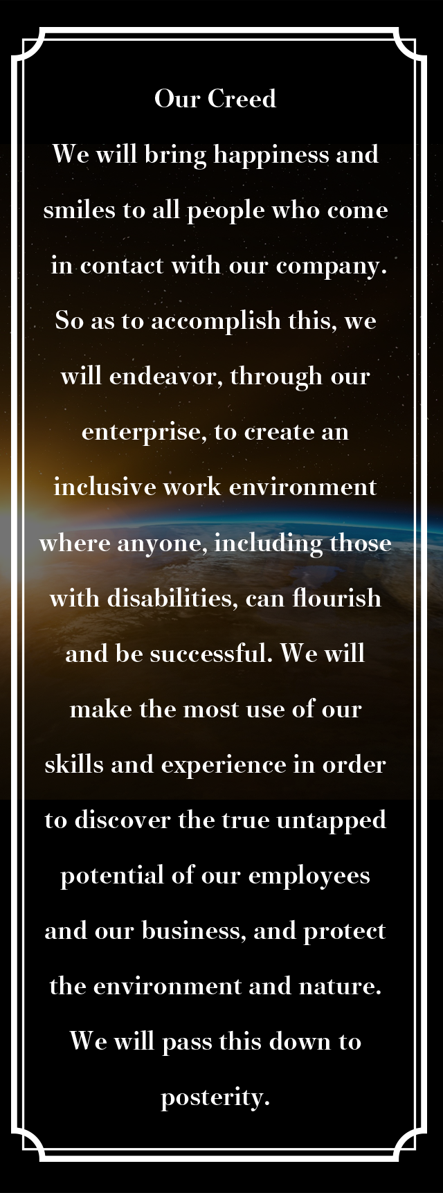 Our Creed We will bring happiness and smiles to all people who come in contact with our company.So as to accomplish this, we will endeavor, through our enterprise, to create an inclusive work environment where anyone, including those with disabilities, can flourish and be successful. We will make the most use of our skills and experience in order to discover the true untapped potential of our employees and our business, and protect the environment and nature.
We will pass this down to posterity.
